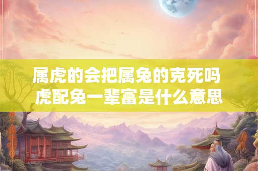 属虎的会把属兔的克死吗 虎配兔一辈富是什么意思