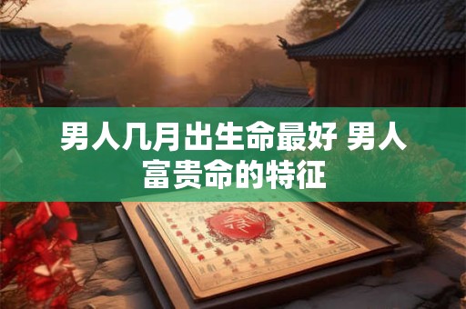 男人几月出生命最好 男人富贵命的特征