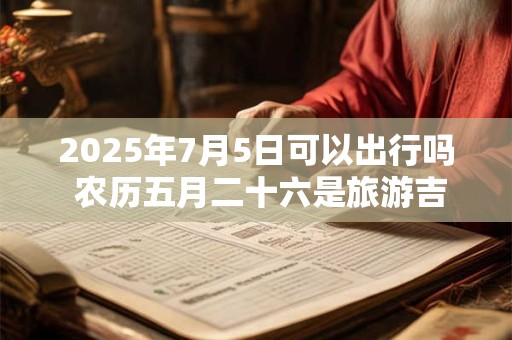 2025年7月5日可以出行吗 农历五月二十六是旅游吉日吗