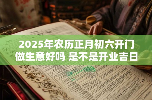 2025年农历正月初六开门做生意好吗 是不是开业吉日