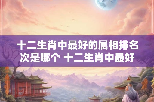 十二生肖中最好的属相排名次是哪个 十二生肖中最好的属相排名