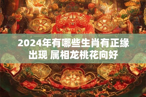 2024年有哪些生肖有正缘出现 属相龙桃花向好