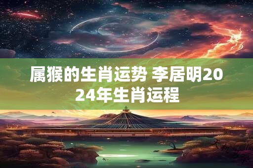 属猴的生肖运势 李居明2024年生肖运程