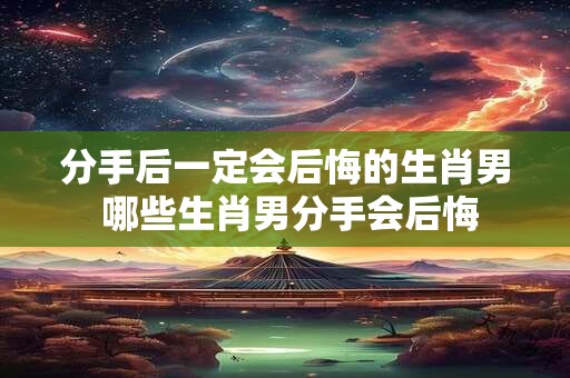 分手后一定会后悔的生肖男 哪些生肖男分手会后悔