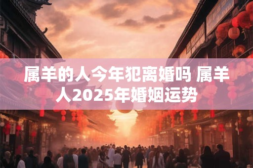 属羊的人今年犯离婚吗 属羊人2025年婚姻运势 属羊的人今年犯离婚吗 属羊人2025年婚姻运势