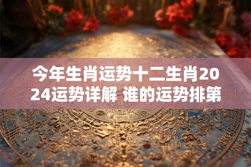 今年生肖运势十二生肖2024运势详解 谁的运势排第一