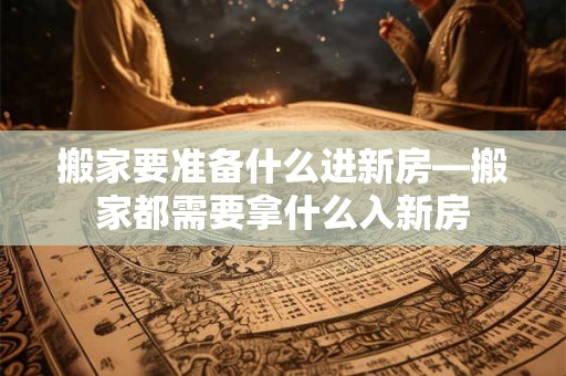 搬家要准备什么进新房—搬家都需要拿什么入新房