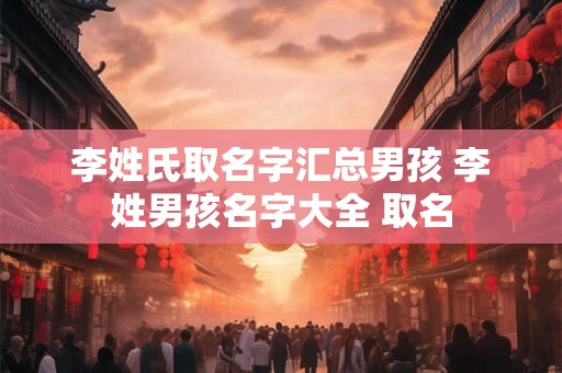 李姓氏取名字汇总男孩 李姓男孩名字大全 取名