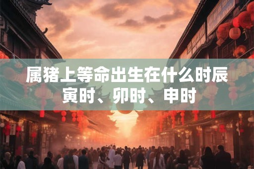 属猪上等命出生在什么时辰 寅时、卯时、申时