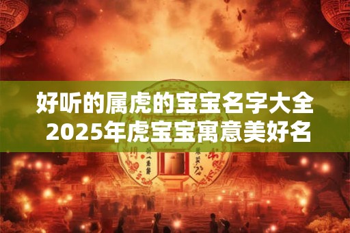 好听的属虎的宝宝名字大全 2025年虎宝宝寓意美好名