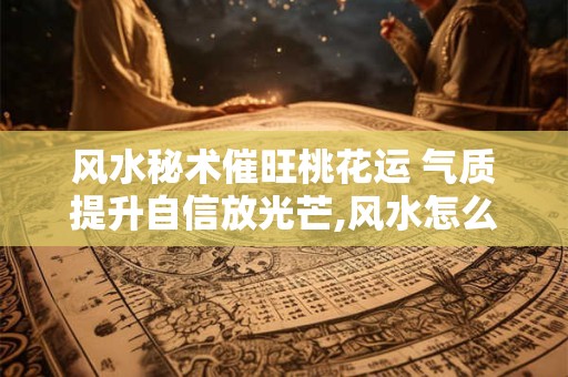 风水秘术催旺桃花运 气质提升自信放光芒,风水怎么催桃花