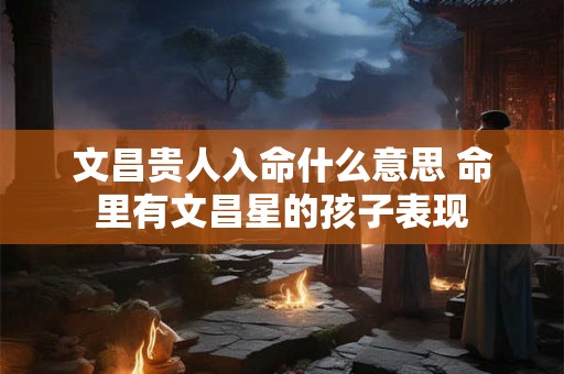 文昌贵人入命什么意思 命里有文昌星的孩子表现 文昌贵人入命什么意思 命里有文昌星的孩子表现