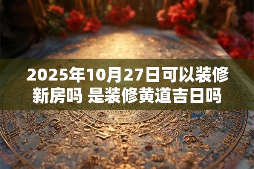 2025年10月27日可以装修新房吗 是装修黄道吉日吗