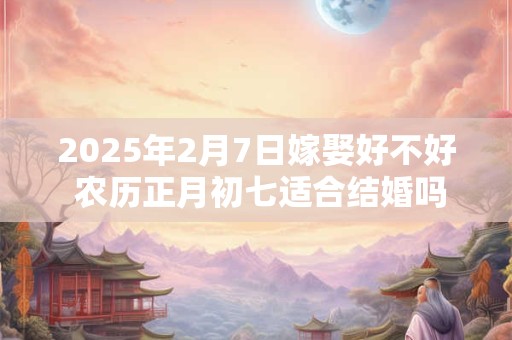 2025年2月7日嫁娶好不好 农历正月初七适合结婚吗