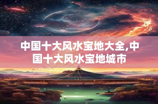 中国十大风水宝地大全,中国十大风水宝地城市