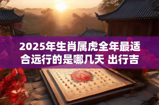 2025年生肖属虎全年最适合远行的是哪几天 出行吉日推荐