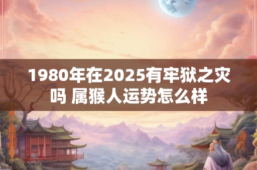 1980年在2025有牢狱之灾吗 属猴人运势怎么样