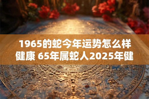 1965的蛇今年运势怎么样健康 65年属蛇人2025年健康运势如何