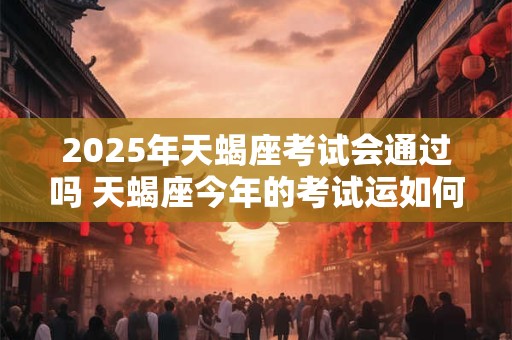 2025年天蝎座考试会通过吗 天蝎座今年的考试运如何