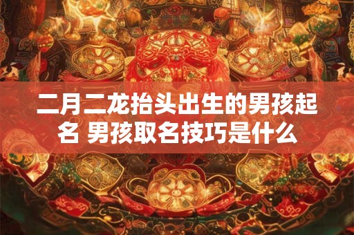 二月二龙抬头出生的男孩起名 男孩取名技巧是什么