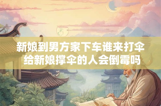 新娘到男方家下车谁来打伞 给新娘撑伞的人会倒霉吗