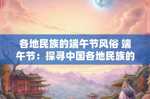 各地民族的端午节风俗 端午节：探寻中国各地民族的风俗瑰宝