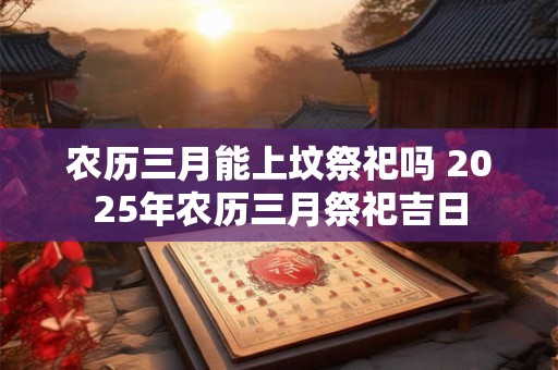 农历三月能上坟祭祀吗 2025年农历三月祭祀吉日
