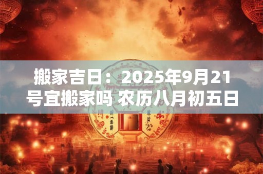 搬家吉日：2025年9月21号宜搬家吗 农历八月初五日子好吗