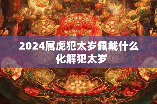2024属虎犯太岁佩戴什么  化解犯太岁