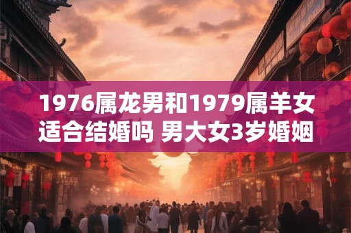 1976属龙男和1979属羊女适合结婚吗 男大女3岁婚姻