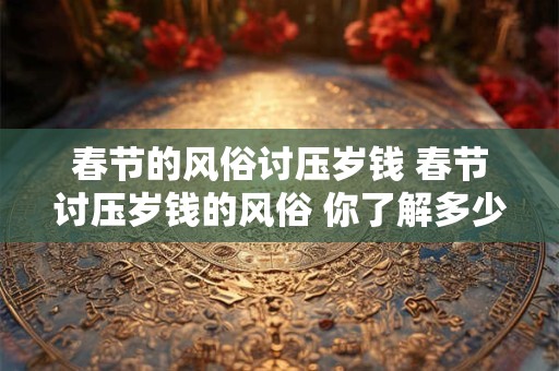 春节的风俗讨压岁钱 春节讨压岁钱的风俗 你了解多少 春节的风俗讨压岁钱 春节讨压岁钱的风俗 你了解多少