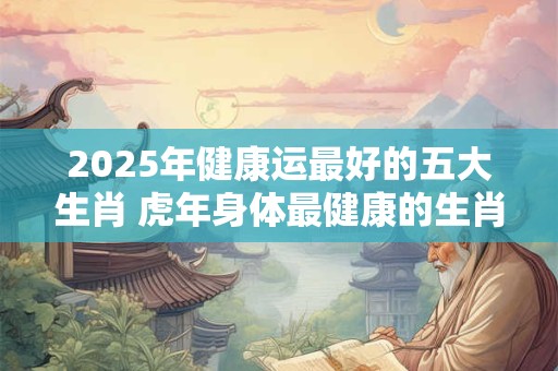 2025年健康运最好的五大生肖 虎年身体最健康的生肖