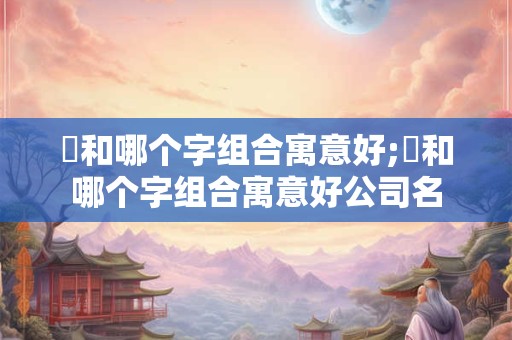 璟和哪个字组合寓意好;璟和哪个字组合寓意好公司名