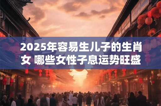2025年容易生儿子的生肖女 哪些女性子息运势旺盛 2025年容易生儿子的生肖女 哪些女性子息运势旺盛