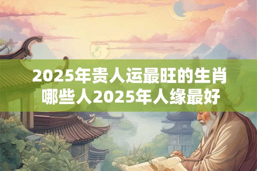 2025年贵人运最旺的生肖 哪些人2025年人缘最好