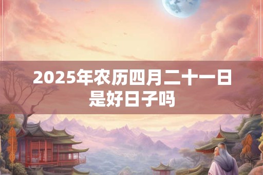 2025年农历四月二十一日是好日子吗