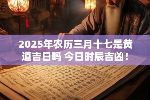 2025年农历三月十七是黄道吉日吗 今日时辰吉凶！