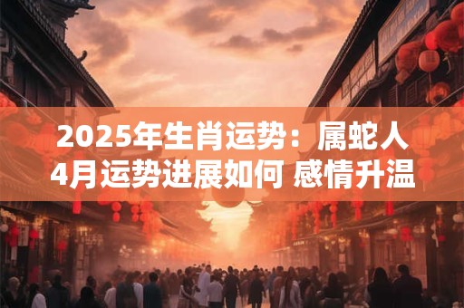 2025年生肖运势：属蛇人4月运势进展如何 感情升温事业运佳