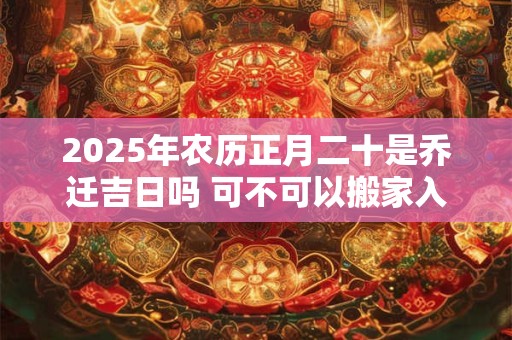 2025年农历正月二十是乔迁吉日吗 可不可以搬家入宅