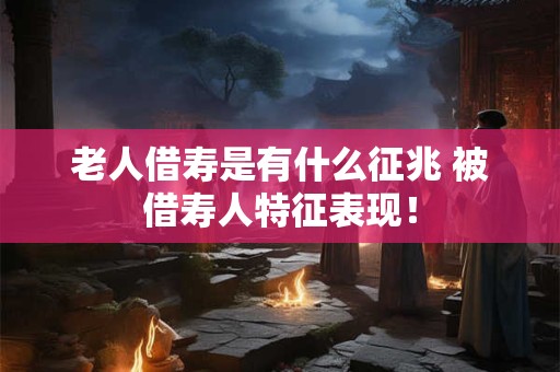 老人借寿是有什么征兆 被借寿人特征表现！