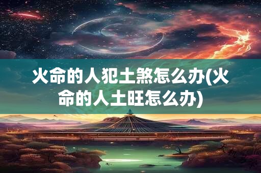 火命的人犯土煞怎么办(火命的人土旺怎么办)