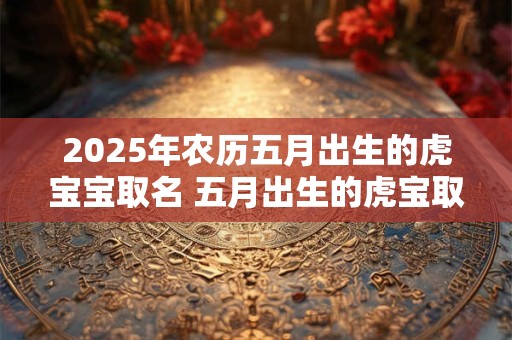 2025年农历五月出生的虎宝宝取名 五月出生的虎宝取名技巧