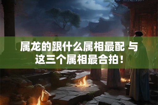 属龙的跟什么属相最配 与这三个属相最合拍! 属龙的跟什么属相最配 与这三个属相最合拍!
