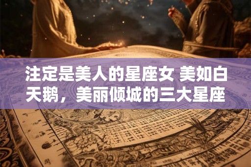 注定是美人的星座女 美如白天鹅，美丽倾城的三大星座女