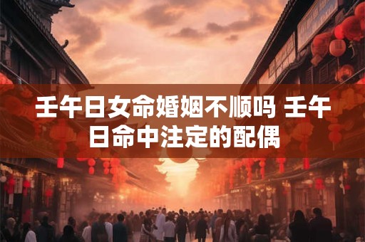 壬午日女命婚姻不顺吗 壬午日命中注定的配偶
