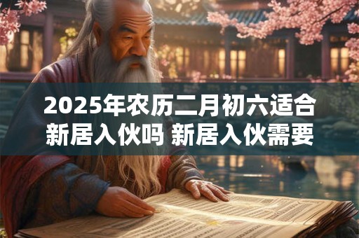 2025年农历二月初六适合新居入伙吗 新居入伙需要注意些什么 2025年农历二月初六适合新居入伙吗 新居入伙需要注意些什么