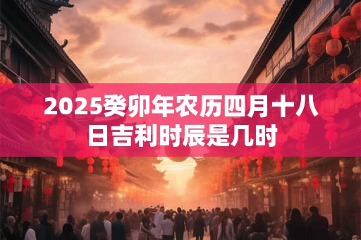 2025癸卯年农历四月十八日吉利时辰是几时 2025癸卯年农历四月十八日吉利时辰是几时