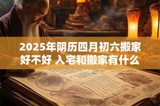 2025年阴历四月初六搬家好不好 入宅和搬家有什么区别