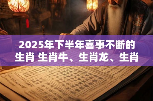 2025年下半年喜事不断的生肖 生肖牛、生肖龙、生肖猴