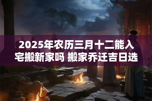 2025年农历三月十二能入宅搬新家吗 搬家乔迁吉日选择